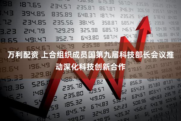 万利配资 上合组织成员国第九届科技部长会议推动深化科技创新合作