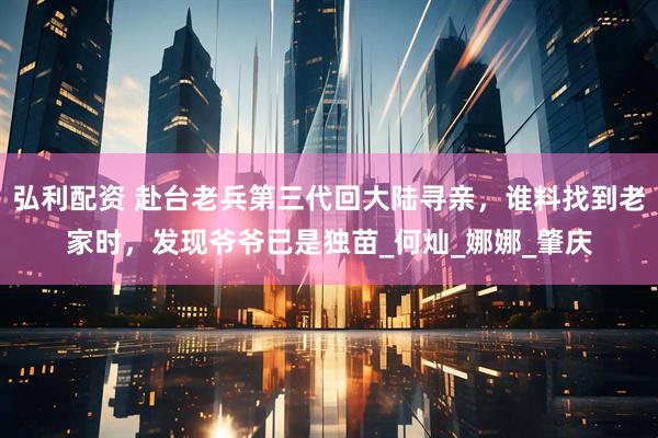 弘利配资 赴台老兵第三代回大陆寻亲，谁料找到老家时，发现爷爷已是独苗_何灿_娜娜_肇庆