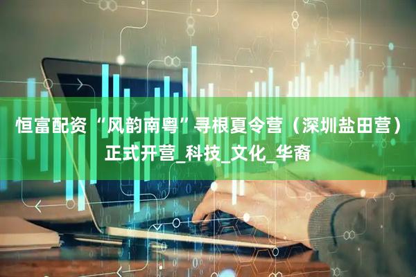 恒富配资 “风韵南粤”寻根夏令营（深圳盐田营）正式开营_科技_文化_华裔