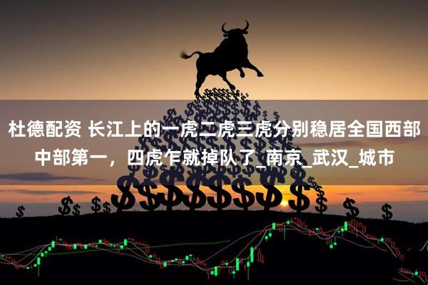 杜德配资 长江上的一虎二虎三虎分别稳居全国西部中部第一，四虎乍就掉队了_南京_武汉_城市