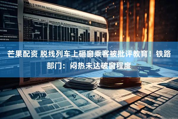 芒果配资 脱线列车上砸窗乘客被批评教育！铁路部门：闷热未达破窗程度