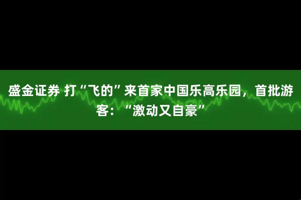 盛金证券 打“飞的”来首家中国乐高乐园，首批游客：“激动又自豪”