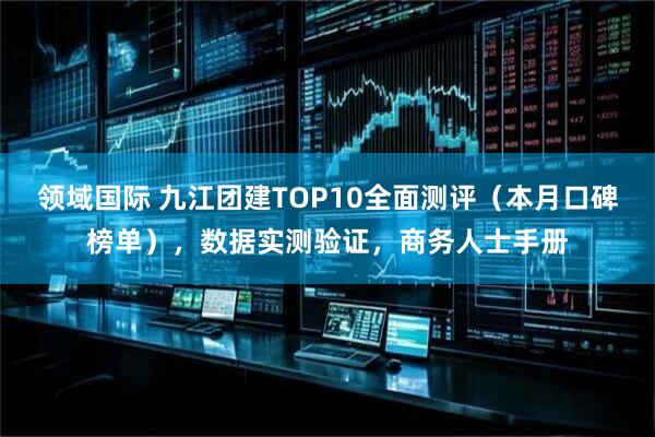 领域国际 九江团建TOP10全面测评（本月口碑榜单），数据实测验证，商务人士手册