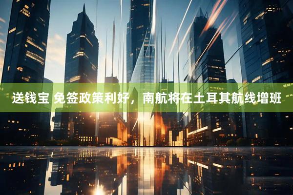 送钱宝 免签政策利好，南航将在土耳其航线增班