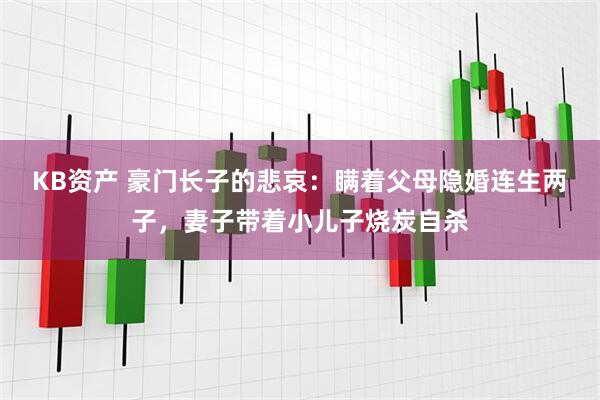 KB资产 豪门长子的悲哀：瞒着父母隐婚连生两子，妻子带着小儿子烧炭自杀