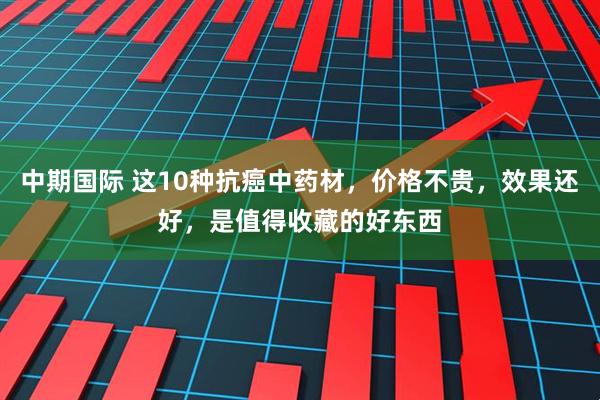 中期国际 这10种抗癌中药材，价格不贵，效果还好，是值得收藏的好东西